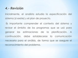 4.- Revisión
Inicialmente, el analista estudia la especificación del
sistema (si existe) y el plan de proyecto.

Es importante comprender el contexto del sistema y
revisar el ámbito de los programas que se usó para
generar   las   estimaciones    de    la     planificación.   A
continuación,    debe    establecerse      la   comunicación
necesaria para el análisis, de forma que se asegure el
reconocimiento del problema.
 
