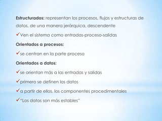 Estructurados: representan los procesos, flujos y estructuras de
datos, de una manera jerárquica, descendente

Ven el sistema como entradas-proceso-salidas
Orientados a procesos:

se centran en la parte proceso
Orientados a datos:

se orientan más a las entradas y salidas
primero se definen los datos
a partir de ellos, los componentes procedimentales
“Los datos son más estables”
 
