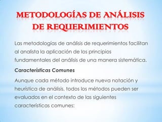 METODOLOGÍAS DE ANÁLISIS
   DE REQUERIMIENTOS
Las metodologías de análisis de requerimientos facilitan
al analista la aplicación de los principios
fundamentales del análisis de una manera sistemática.

Características Comunes

Aunque cada método introduce nueva notación y
heurística de análisis, todos los métodos pueden ser
evaluados en el contexto de las siguientes
características comunes:
 