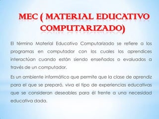 MEC ( MATERIAL EDUCATIVO
       COMPUTARIZADO)
El término Material Educativo Computarizado se refiere a los
programas en computador con los cuales los aprendices
interactúan cuando están siendo enseñados o evaluados a
través de un computador.

Es un ambiente informático que permite que la clase de aprendiz
para el que se preparó, viva el tipo de experiencias educativas
que se consideran deseables para él frente a una necesidad
educativa dada.
 