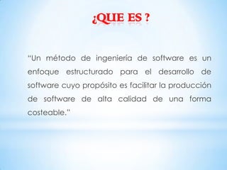 ¿QUE ES ?

“Un método de ingeniería de software es un
enfoque estructurado para el desarrollo de
software cuyo propósito es facilitar la producción
de software de alta calidad de una forma
costeable.”
 