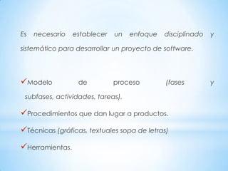 Es   necesario   establecer   un   enfoque   disciplinado   y

sistemático para desarrollar un proyecto de software.




Modelo           de          proceso        (fases         y

 subfases, actividades, tareas).

Procedimientos que dan lugar a productos.
Técnicas (gráficas, textuales sopa de letras)
Herramientas.
 