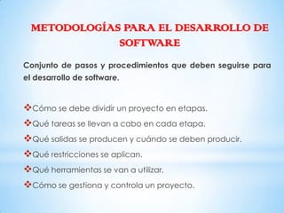 METODOLOGÍAS PARA EL DESARROLLO DE
              SOFTWARE
Conjunto de pasos y procedimientos que deben seguirse para
el desarrollo de software.


Cómo se debe dividir un proyecto en etapas.
Qué tareas se llevan a cabo en cada etapa.
Qué salidas se producen y cuándo se deben producir.
Qué restricciones se aplican.
Qué herramientas se van a utilizar.
Cómo se gestiona y controla un proyecto.
 