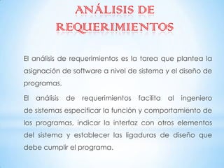 ANÁLISIS DE
           REQUERIMIENTOS

El análisis de requerimientos es la tarea que plantea la
asignación de software a nivel de sistema y el diseño de
programas.

El   análisis   de   requerimientos   facilita   al   ingeniero
de sistemas especificar la función y comportamiento de
los programas, indicar la interfaz con otros elementos
del sistema y establecer las ligaduras de diseño que
debe cumplir el programa.
 