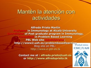 Mantén la atención con actividades Alfredo Prieto Martín Professor  in Immunology at Alcalá University  Coordinator  of Post graduate program in Immunology, Consultant  in Problem Based Learning PBL Web site  Administrator : http://www2.uah.es/problembasedlearning Blog site on PBL:  http :// www.e - pbl - es.tk Contact me at :  [email_address]   or  http://www.alfredoprieto.tk Unidad mixta CSIC/UAH 