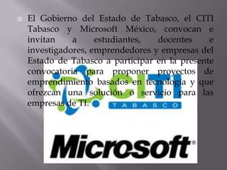    El Gobierno del Estado de Tabasco, el CITI
    Tabasco y Microsoft México, convocan e
    invitan    a     estudiantes,  docentes     e
    investigadores, emprendedores y empresas del
    Estado de Tabasco a participar en la presente
    convocatoria para proponer proyectos de
    emprendimiento basados en tecnología y que
    ofrezcan una solución o servicio para las
    empresas de TI.
 