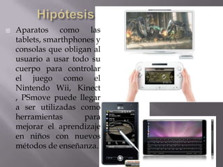    Aparatos como las
    tablets, smarthphones y
    consolas que obligan al
    usuario a usar todo su
    cuerpo para controlar
    el juego como el
    Nintendo Wii, Kinect
    , PSmove puede llegar
    a ser utilizadas como
    herramientas       para
    mejorar el aprendizaje
    en niños con nuevos
    métodos de enseñanza.
 