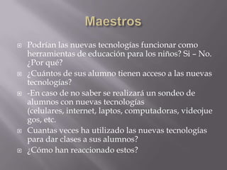    Podrían las nuevas tecnologías funcionar como
    herramientas de educación para los niños? Si – No.
    ¿Por qué?
   ¿Cuántos de sus alumno tienen acceso a las nuevas
    tecnologías?
   -En caso de no saber se realizará un sondeo de
    alumnos con nuevas tecnologías
    (celulares, internet, laptos, computadoras, videojue
    gos, etc.
   Cuantas veces ha utilizado las nuevas tecnologías
    para dar clases a sus alumnos?
   ¿Cómo han reaccionado estos?
 