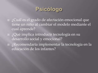    ¿Cuál es el grado de afectación emocional que
    tiene un niño al cambiar el modelo mediante el
    cual aprende?
   ¿Qué implica introducir tecnología en su
    desarrollo social y emocional?
   ¿Recomendaría implementar la tecnología en la
    educación de los infantes?
 
