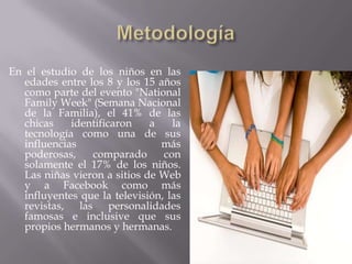 En el estudio de los niños en las
   edades entre los 8 y los 15 años
   como parte del evento "National
   Family Week" (Semana Nacional
   de la Familia), el 41% de las
   chicas    identificaron    a    la
   tecnología como una de sus
   influencias                  más
   poderosas,    comparado       con
   solamente el 17% de los niños.
   Las niñas vieron a sitios de Web
   y a Facebook como más
   influyentes que la televisión, las
   revistas, las personalidades
   famosas e inclusive que sus
   propios hermanos y hermanas.
 