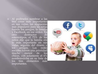    Al pedírseles nombrar a las
    tres cosas más importantes
    en sus vidas, las respuestas
    más populares para las niñas
    fueron los amigos, la familia
    y Facebook, en ese orden. En
    otro       destructor       de
    estereotipos, el 73% de los
    niños dijo que la familia era
    lo más importante en sus
    vidas, seguido del dinero y
    los amigos. Las redes
    sociales fueron una prioridad
    mucho      menor     de    los
    chicos, con solamente el 6%
    nombrándolas en su lista de
    los tres elementos más
    importantes.
 