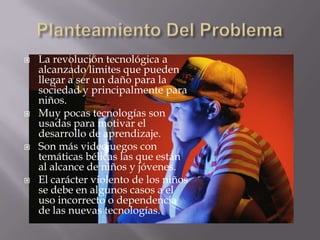    La revolución tecnológica a
    alcanzado limites que pueden
    llegar a ser un daño para la
    sociedad y principalmente para
    niños.
   Muy pocas tecnologías son
    usadas para motivar el
    desarrollo de aprendizaje.
   Son más videojuegos con
    temáticas bélicas las que están
    al alcance de niños y jóvenes.
   El carácter violento de los niños
    se debe en algunos casos a el
    uso incorrecto o dependencia
    de las nuevas tecnologías.
 