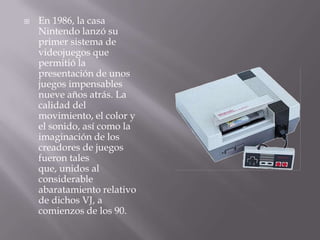    En 1986, la casa
    Nintendo lanzó su
    primer sistema de
    videojuegos que
    permitió la
    presentación de unos
    juegos impensables
    nueve años atrás. La
    calidad del
    movimiento, el color y
    el sonido, así como la
    imaginación de los
    creadores de juegos
    fueron tales
    que, unidos al
    considerable
    abaratamiento relativo
    de dichos VJ, a
    comienzos de los 90.
 