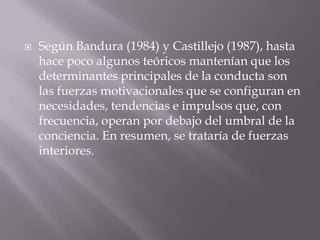    Según Bandura (1984) y Castillejo (1987), hasta
    hace poco algunos teóricos mantenían que los
    determinantes principales de la conducta son
    las fuerzas motivacionales que se configuran en
    necesidades, tendencias e impulsos que, con
    frecuencia, operan por debajo del umbral de la
    conciencia. En resumen, se trataría de fuerzas
    interiores.
 