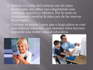    Debido a la falta del correcto uso de estas
    tecnologías, los niños van adquiriendo una
    conducta agresiva y adictiva. Por lo tanto es
    fundamental mostrar la otra cara de las nuevas
    tecnologías.
   Con esto se puede lograr que a largo plazo se cree
    una reforma educativa que manejes estos factores
    logrando una mejor calidad educativa.
 