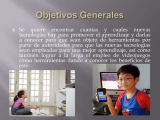    Se quiere encontrar cuantas y cuales nuevas
    tecnologías hay para promover el aprendizaje y darlas
    a conocer para que sean objeto de herramientas por
    parte de autoridades para que las nuevas tecnologías
    sean empleadas para una mejor aprendizaje, así como
    también lograr a la larga el empleo de videojuegos
    como herramientas dando a conocer los beneficios de
    este.
 