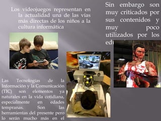 Sin embargo son
    Los videojuegos representan en
      la actualidad una de las vías
                                       muy criticados por
      más directas de los niños a la   sus contenidos y
      cultura informática              muy           poco
                                       utilizados por los
                                       educadores.




Las    Tecnologías    de     la
Información y la Comunicación
(TIC)   son    elementos     ya
naturales en la vida cotidiana,
especialmente     en    edades
tempranas.        Son       las
herramientas del presente pero
lo serán mucho más en el
 