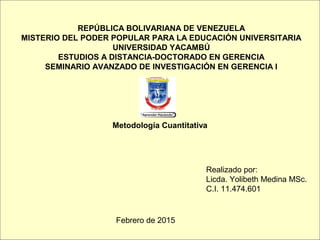 Metodología Cuantitativa
REPÚBLICA BOLIVARIANA DE VENEZUELA
MISTERIO DEL PODER POPULAR PARA LA EDUCACIÓN UNIVERSITARIA
UNIVERSIDAD YACAMBÚ
ESTUDIOS A DISTANCIA-DOCTORADO EN GERENCIA
SEMINARIO AVANZADO DE INVESTIGACIÓN EN GERENCIA I
Realizado por:
Licda. Yolibeth Medina MSc.
C.I. 11.474.601
Febrero de 2015
 