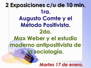 2 Exposiciones c/u de 10 min.
1ra.
Augusto Comte y el
Método Positivista.
2da.
Max Weber y el estudio
moderno antipositivista de
la sociología.
Martes 17 de enero.
 