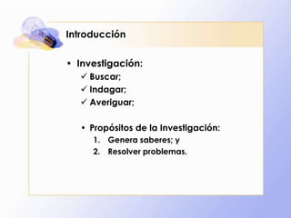 Introducción
• Investigación:
 Buscar;
 Indagar;
 Averiguar;
• Propósitos de la Investigación:
1. Genera saberes; y
2. Resolver problemas.
 