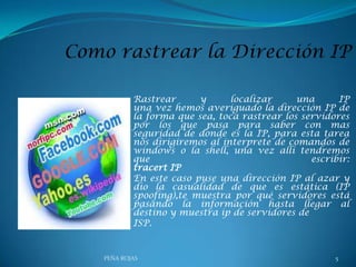 Rastrear
y
localizar
una
IP
una vez hemos averiguado la dirección IP de
la forma que sea, toca rastrear los servidores
por los que pasa para saber con mas
seguridad de donde es la IP, para esta tarea
nos dirigiremos al interprete de comandos de
windows o la shell, una vez allí tendremos
que
escribir:
tracert IP
En este caso puse una dirección IP al azar y
dio la casualidad de que es estática (IP
spoofing),te muestra por qué servidores está
pasando la información hasta llegar al
destino y muestra ip de servidores de
ISP.

PEÑA ROJAS

5

 