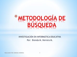 *METODOLOGÍA DE 
BÚSQUEDA 
INVESTIGACIÓN EN INFORMÁTICA EDUCATIVA 
Por: Brenda M. Herrera M. 
REALIZADO POR: BRENDA HERRERA 1 
 