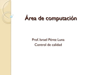 Área de computación Prof. Israel Pérez Luna Control de calidad 