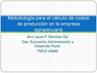 Mvz Laura P. Sánchez Gtz
Dep. Economía, Administración y
Desarrollo Rural.
FMVZ-UNAM
Metodología para el cálculo de costos
de producción en la empresa
agropecuaria
 