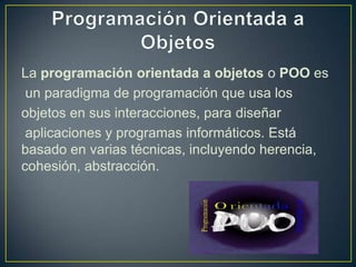 La programación orientada a objetos o POO es
 un paradigma de programación que usa los
objetos en sus interacciones, para diseñar
 aplicaciones y programas informáticos. Está
basado en varias técnicas, incluyendo herencia,
cohesión, abstracción.
 