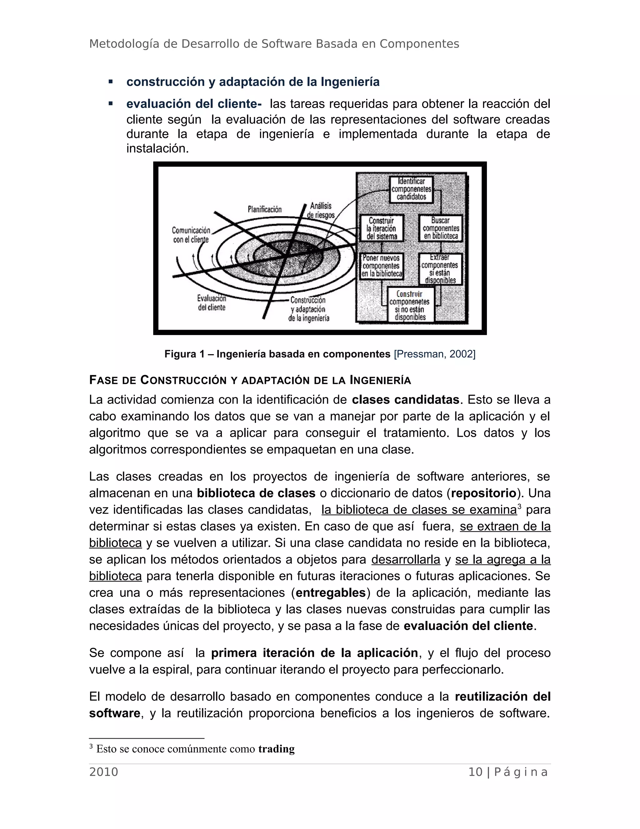 Metodología de Desarrollo de Software Basada en Componentes
 construcción y adaptación de la Ingeniería
 evaluación del cliente- las tareas requeridas para obtener la reacción del
cliente según la evaluación de las representaciones del software creadas
durante la etapa de ingeniería e implementada durante la etapa de
instalación.
Figura 1 – Ingeniería basada en componentes [Pressman, 2002]
FASE DE CONSTRUCCIÓN Y ADAPTACIÓN DE LA INGENIERÍA
La actividad comienza con la identificación de clases candidatas. Esto se lleva a
cabo examinando los datos que se van a manejar por parte de la aplicación y el
algoritmo que se va a aplicar para conseguir el tratamiento. Los datos y los
algoritmos correspondientes se empaquetan en una clase.
Las clases creadas en los proyectos de ingeniería de software anteriores, se
almacenan en una biblioteca de clases o diccionario de datos (repositorio). Una
vez identificadas las clases candidatas, la biblioteca de clases se examina3
para
determinar si estas clases ya existen. En caso de que así fuera, se extraen de la
biblioteca y se vuelven a utilizar. Si una clase candidata no reside en la biblioteca,
se aplican los métodos orientados a objetos para desarrollarla y se la agrega a la
biblioteca para tenerla disponible en futuras iteraciones o futuras aplicaciones. Se
crea una o más representaciones (entregables) de la aplicación, mediante las
clases extraídas de la biblioteca y las clases nuevas construidas para cumplir las
necesidades únicas del proyecto, y se pasa a la fase de evaluación del cliente.
Se compone así la primera iteración de la aplicación, y el flujo del proceso
vuelve a la espiral, para continuar iterando el proyecto para perfeccionarlo.
El modelo de desarrollo basado en componentes conduce a la reutilización del
software, y la reutilización proporciona beneficios a los ingenieros de software.
3
Esto se conoce comúnmente como trading
2010 10 | P á g i n a
 