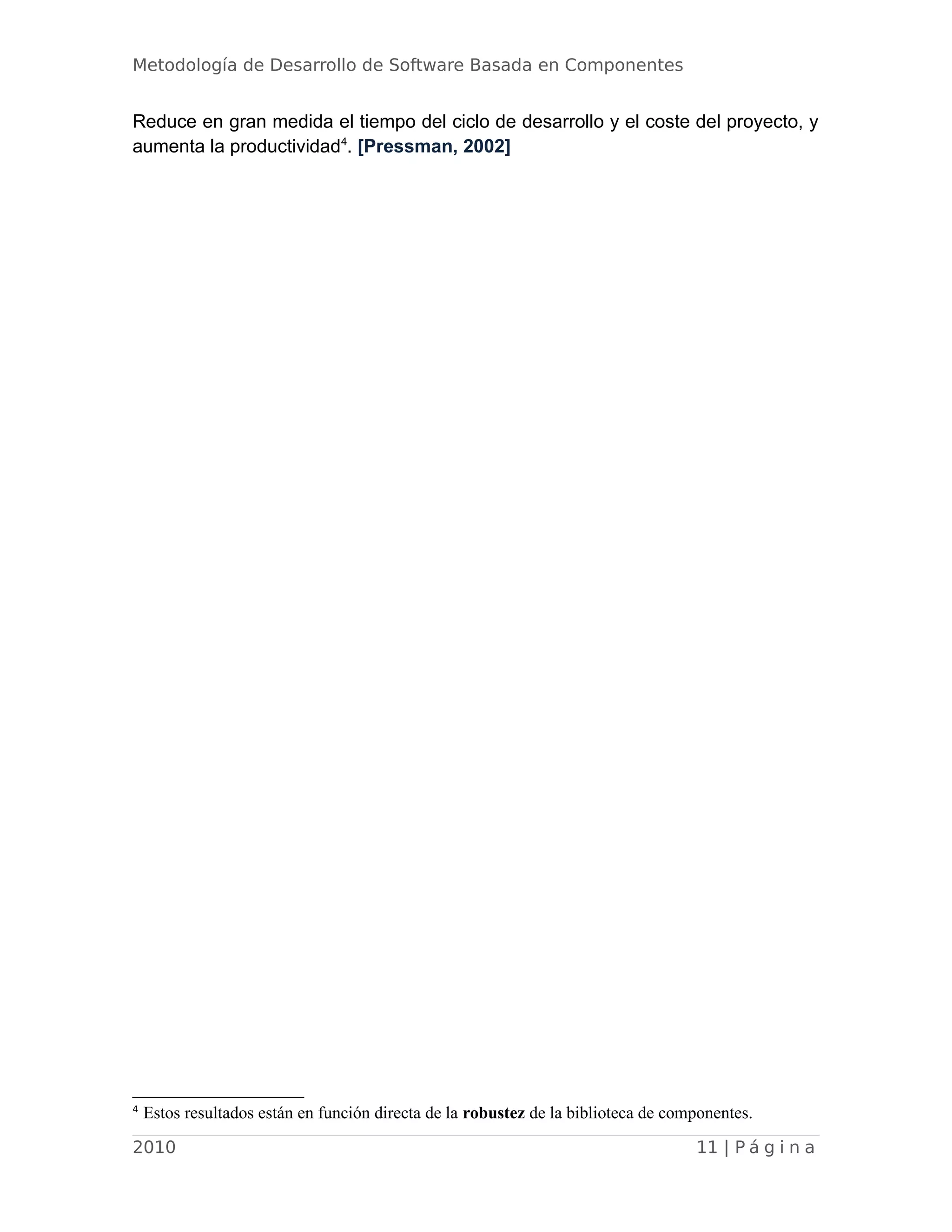 Metodología de Desarrollo de Software Basada en Componentes
Reduce en gran medida el tiempo del ciclo de desarrollo y el coste del proyecto, y
aumenta la productividad4
. [Pressman, 2002]
4
Estos resultados están en función directa de la robustez de la biblioteca de componentes.
2010 11 | P á g i n a
 