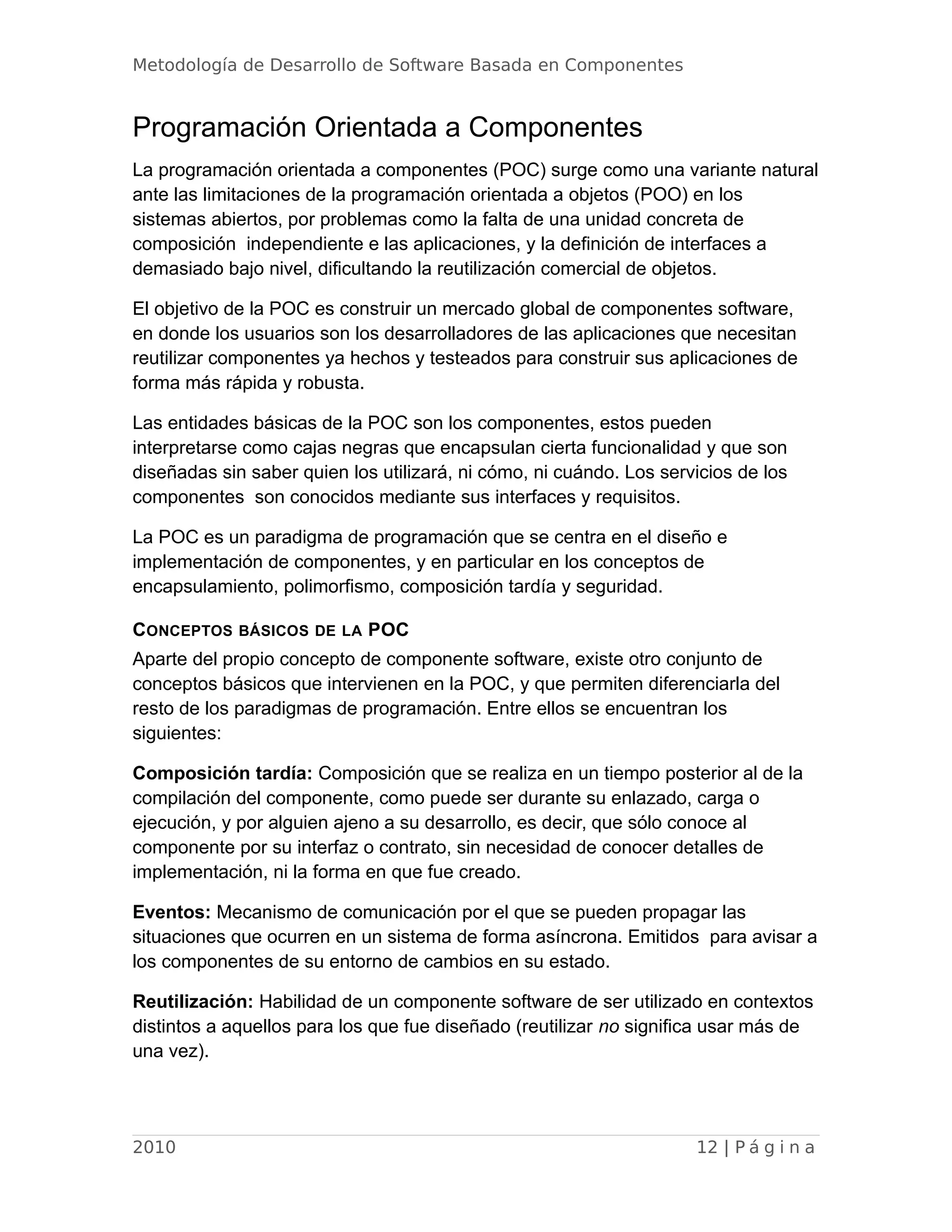 Metodología de Desarrollo de Software Basada en Componentes
Programación Orientada a Componentes
La programación orientada a componentes (POC) surge como una variante natural
ante las limitaciones de la programación orientada a objetos (POO) en los
sistemas abiertos, por problemas como la falta de una unidad concreta de
composición independiente e las aplicaciones, y la definición de interfaces a
demasiado bajo nivel, dificultando la reutilización comercial de objetos.
El objetivo de la POC es construir un mercado global de componentes software,
en donde los usuarios son los desarrolladores de las aplicaciones que necesitan
reutilizar componentes ya hechos y testeados para construir sus aplicaciones de
forma más rápida y robusta.
Las entidades básicas de la POC son los componentes, estos pueden
interpretarse como cajas negras que encapsulan cierta funcionalidad y que son
diseñadas sin saber quien los utilizará, ni cómo, ni cuándo. Los servicios de los
componentes son conocidos mediante sus interfaces y requisitos.
La POC es un paradigma de programación que se centra en el diseño e
implementación de componentes, y en particular en los conceptos de
encapsulamiento, polimorfismo, composición tardía y seguridad.
CONCEPTOS BÁSICOS DE LA POC
Aparte del propio concepto de componente software, existe otro conjunto de
conceptos básicos que intervienen en la POC, y que permiten diferenciarla del
resto de los paradigmas de programación. Entre ellos se encuentran los
siguientes:
Composición tardía: Composición que se realiza en un tiempo posterior al de la
compilación del componente, como puede ser durante su enlazado, carga o
ejecución, y por alguien ajeno a su desarrollo, es decir, que sólo conoce al
componente por su interfaz o contrato, sin necesidad de conocer detalles de
implementación, ni la forma en que fue creado.
Eventos: Mecanismo de comunicación por el que se pueden propagar las
situaciones que ocurren en un sistema de forma asíncrona. Emitidos para avisar a
los componentes de su entorno de cambios en su estado.
Reutilización: Habilidad de un componente software de ser utilizado en contextos
distintos a aquellos para los que fue diseñado (reutilizar no significa usar más de
una vez).
2010 12 | P á g i n a
 