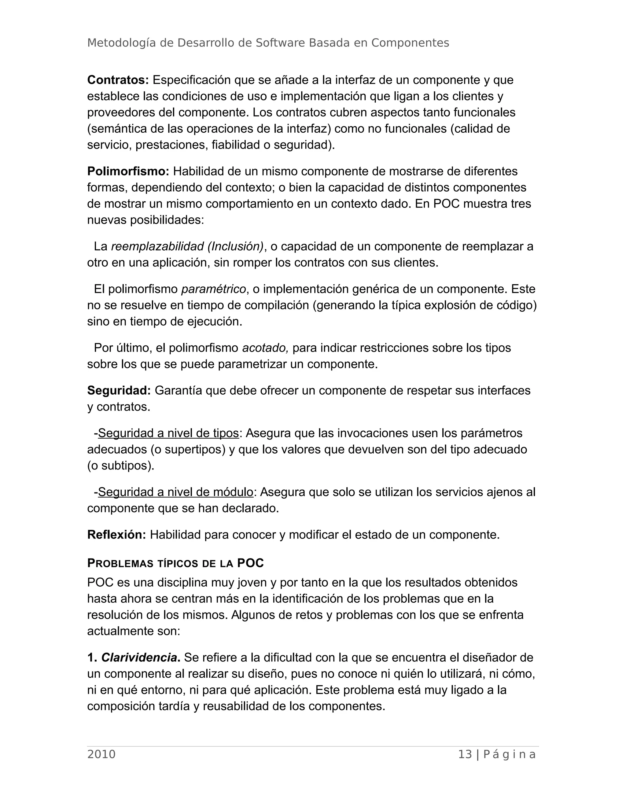 Metodología de Desarrollo de Software Basada en Componentes
Contratos: Especificación que se añade a la interfaz de un componente y que
establece las condiciones de uso e implementación que ligan a los clientes y
proveedores del componente. Los contratos cubren aspectos tanto funcionales
(semántica de las operaciones de la interfaz) como no funcionales (calidad de
servicio, prestaciones, fiabilidad o seguridad).
Polimorfismo: Habilidad de un mismo componente de mostrarse de diferentes
formas, dependiendo del contexto; o bien la capacidad de distintos componentes
de mostrar un mismo comportamiento en un contexto dado. En POC muestra tres
nuevas posibilidades:
La reemplazabilidad (Inclusión), o capacidad de un componente de reemplazar a
otro en una aplicación, sin romper los contratos con sus clientes.
El polimorfismo paramétrico, o implementación genérica de un componente. Este
no se resuelve en tiempo de compilación (generando la típica explosión de código)
sino en tiempo de ejecución.
Por último, el polimorfismo acotado, para indicar restricciones sobre los tipos
sobre los que se puede parametrizar un componente.
Seguridad: Garantía que debe ofrecer un componente de respetar sus interfaces
y contratos.
-Seguridad a nivel de tipos: Asegura que las invocaciones usen los parámetros
adecuados (o supertipos) y que los valores que devuelven son del tipo adecuado
(o subtipos).
-Seguridad a nivel de módulo: Asegura que solo se utilizan los servicios ajenos al
componente que se han declarado.
Reflexión: Habilidad para conocer y modificar el estado de un componente.
PROBLEMAS TÍPICOS DE LA POC
POC es una disciplina muy joven y por tanto en la que los resultados obtenidos
hasta ahora se centran más en la identificación de los problemas que en la
resolución de los mismos. Algunos de retos y problemas con los que se enfrenta
actualmente son:
1. Clarividencia. Se refiere a la dificultad con la que se encuentra el diseñador de
un componente al realizar su diseño, pues no conoce ni quién lo utilizará, ni cómo,
ni en qué entorno, ni para qué aplicación. Este problema está muy ligado a la
composición tardía y reusabilidad de los componentes.
2010 13 | P á g i n a
 