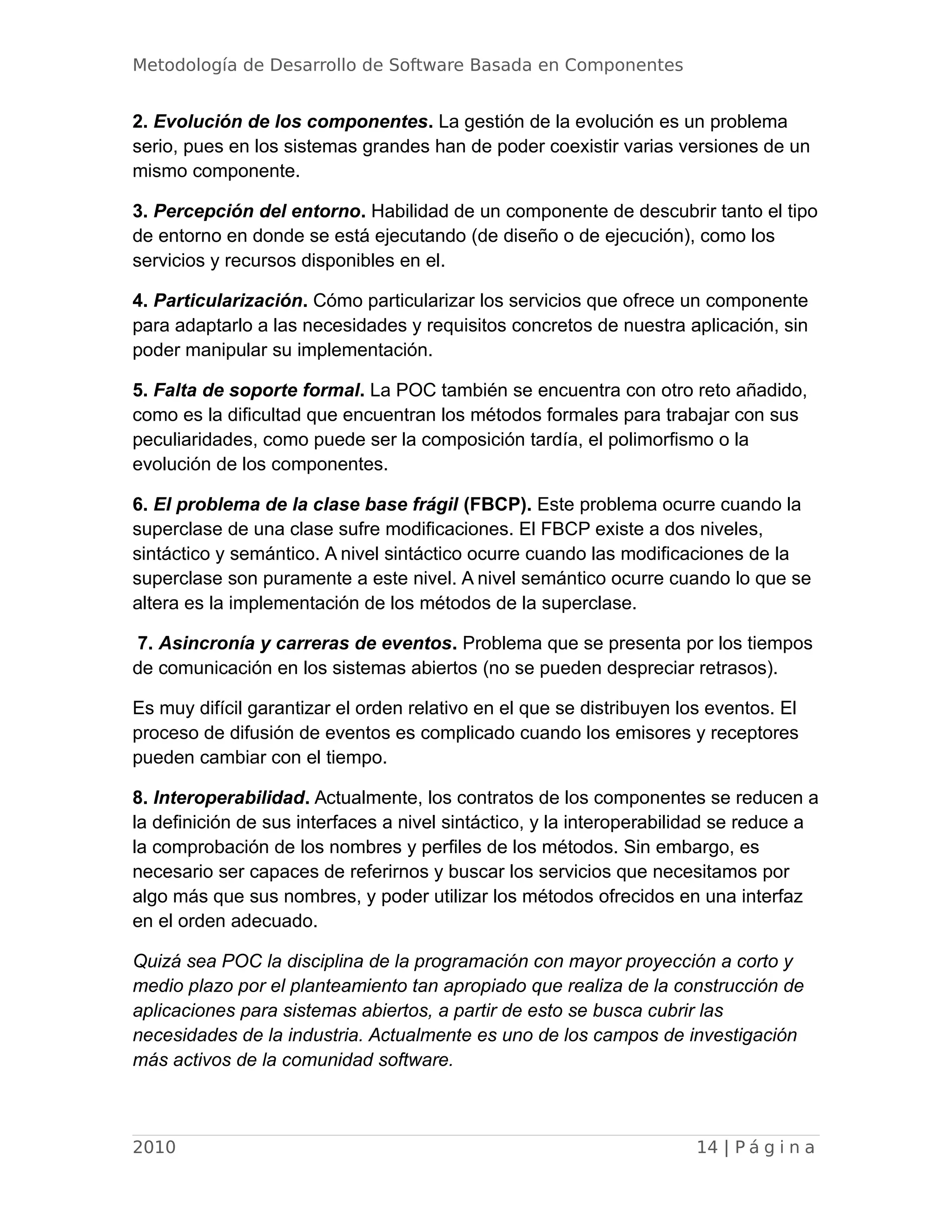 Metodología de Desarrollo de Software Basada en Componentes
2. Evolución de los componentes. La gestión de la evolución es un problema
serio, pues en los sistemas grandes han de poder coexistir varias versiones de un
mismo componente.
3. Percepción del entorno. Habilidad de un componente de descubrir tanto el tipo
de entorno en donde se está ejecutando (de diseño o de ejecución), como los
servicios y recursos disponibles en el.
4. Particularización. Cómo particularizar los servicios que ofrece un componente
para adaptarlo a las necesidades y requisitos concretos de nuestra aplicación, sin
poder manipular su implementación.
5. Falta de soporte formal. La POC también se encuentra con otro reto añadido,
como es la dificultad que encuentran los métodos formales para trabajar con sus
peculiaridades, como puede ser la composición tardía, el polimorfismo o la
evolución de los componentes.
6. El problema de la clase base frágil (FBCP). Este problema ocurre cuando la
superclase de una clase sufre modificaciones. El FBCP existe a dos niveles,
sintáctico y semántico. A nivel sintáctico ocurre cuando las modificaciones de la
superclase son puramente a este nivel. A nivel semántico ocurre cuando lo que se
altera es la implementación de los métodos de la superclase.
7. Asincronía y carreras de eventos. Problema que se presenta por los tiempos
de comunicación en los sistemas abiertos (no se pueden despreciar retrasos).
Es muy difícil garantizar el orden relativo en el que se distribuyen los eventos. El
proceso de difusión de eventos es complicado cuando los emisores y receptores
pueden cambiar con el tiempo.
8. Interoperabilidad. Actualmente, los contratos de los componentes se reducen a
la definición de sus interfaces a nivel sintáctico, y la interoperabilidad se reduce a
la comprobación de los nombres y perfiles de los métodos. Sin embargo, es
necesario ser capaces de referirnos y buscar los servicios que necesitamos por
algo más que sus nombres, y poder utilizar los métodos ofrecidos en una interfaz
en el orden adecuado.
Quizá sea POC la disciplina de la programación con mayor proyección a corto y
medio plazo por el planteamiento tan apropiado que realiza de la construcción de
aplicaciones para sistemas abiertos, a partir de esto se busca cubrir las
necesidades de la industria. Actualmente es uno de los campos de investigación
más activos de la comunidad software.
2010 14 | P á g i n a
 