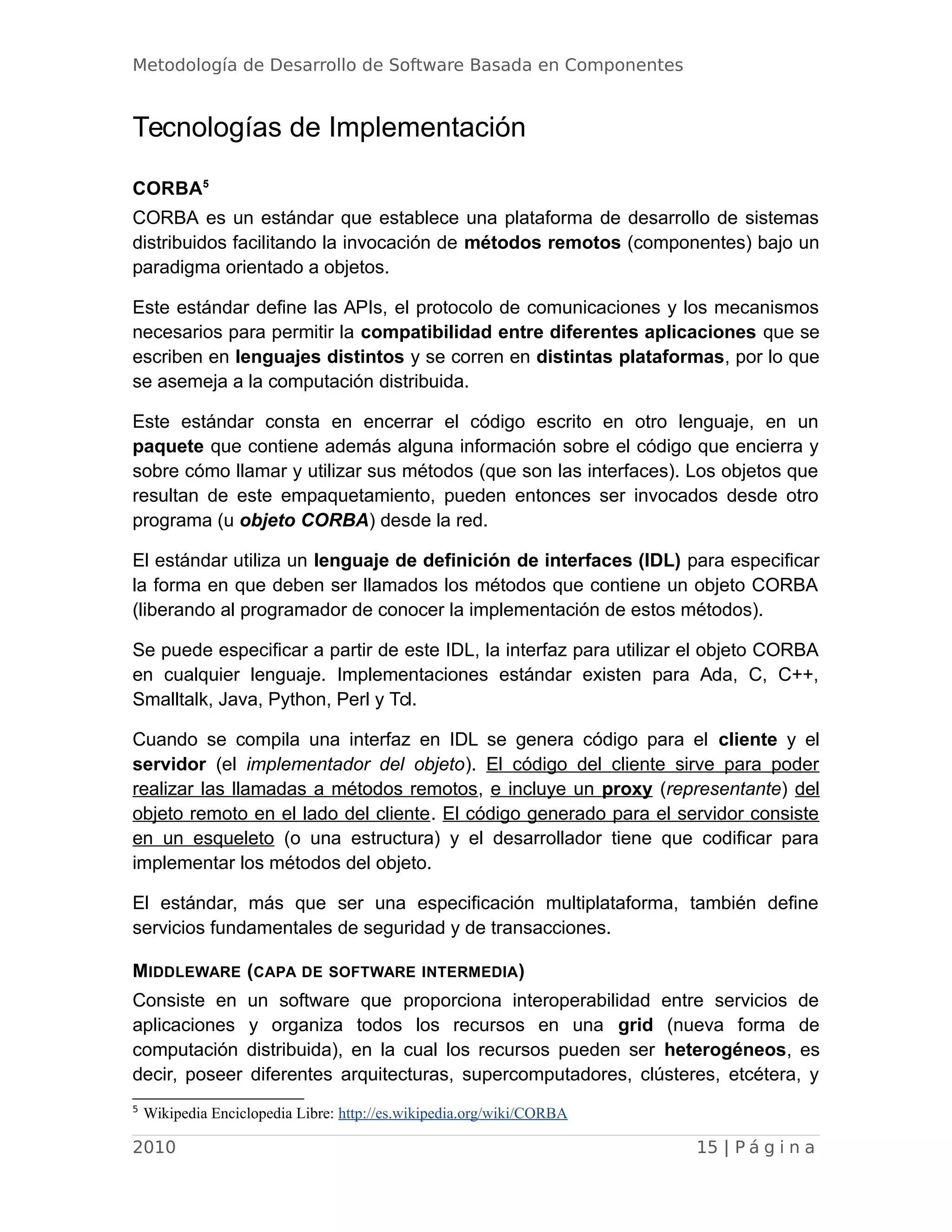Metodología de Desarrollo de Software Basada en Componentes
Tecnologías de Implementación
CORBA5
CORBA es un estándar que establece una plataforma de desarrollo de sistemas
distribuidos facilitando la invocación de métodos remotos (componentes) bajo un
paradigma orientado a objetos.
Este estándar define las APIs, el protocolo de comunicaciones y los mecanismos
necesarios para permitir la compatibilidad entre diferentes aplicaciones que se
escriben en lenguajes distintos y se corren en distintas plataformas, por lo que
se asemeja a la computación distribuida.
Este estándar consta en encerrar el código escrito en otro lenguaje, en un
paquete que contiene además alguna información sobre el código que encierra y
sobre cómo llamar y utilizar sus métodos (que son las interfaces). Los objetos que
resultan de este empaquetamiento, pueden entonces ser invocados desde otro
programa (u objeto CORBA) desde la red.
El estándar utiliza un lenguaje de definición de interfaces (IDL) para especificar
la forma en que deben ser llamados los métodos que contiene un objeto CORBA
(liberando al programador de conocer la implementación de estos métodos).
Se puede especificar a partir de este IDL, la interfaz para utilizar el objeto CORBA
en cualquier lenguaje. Implementaciones estándar existen para Ada, C, C++,
Smalltalk, Java, Python, Perl y Tcl.
Cuando se compila una interfaz en IDL se genera código para el cliente y el
servidor (el implementador del objeto). El código del cliente sirve para poder
realizar las llamadas a métodos remotos, e incluye un proxy (representante) del
objeto remoto en el lado del cliente. El código generado para el servidor consiste
en un esqueleto (o una estructura) y el desarrollador tiene que codificar para
implementar los métodos del objeto.
El estándar, más que ser una especificación multiplataforma, también define
servicios fundamentales de seguridad y de transacciones.
MIDDLEWARE (CAPA DE SOFTWARE INTERMEDIA)
Consiste en un software que proporciona interoperabilidad entre servicios de
aplicaciones y organiza todos los recursos en una grid (nueva forma de
computación distribuida), en la cual los recursos pueden ser heterogéneos, es
decir, poseer diferentes arquitecturas, supercomputadores, clústeres, etcétera, y
5
Wikipedia Enciclopedia Libre: http://es.wikipedia.org/wiki/CORBA
2010 15 | P á g i n a
 