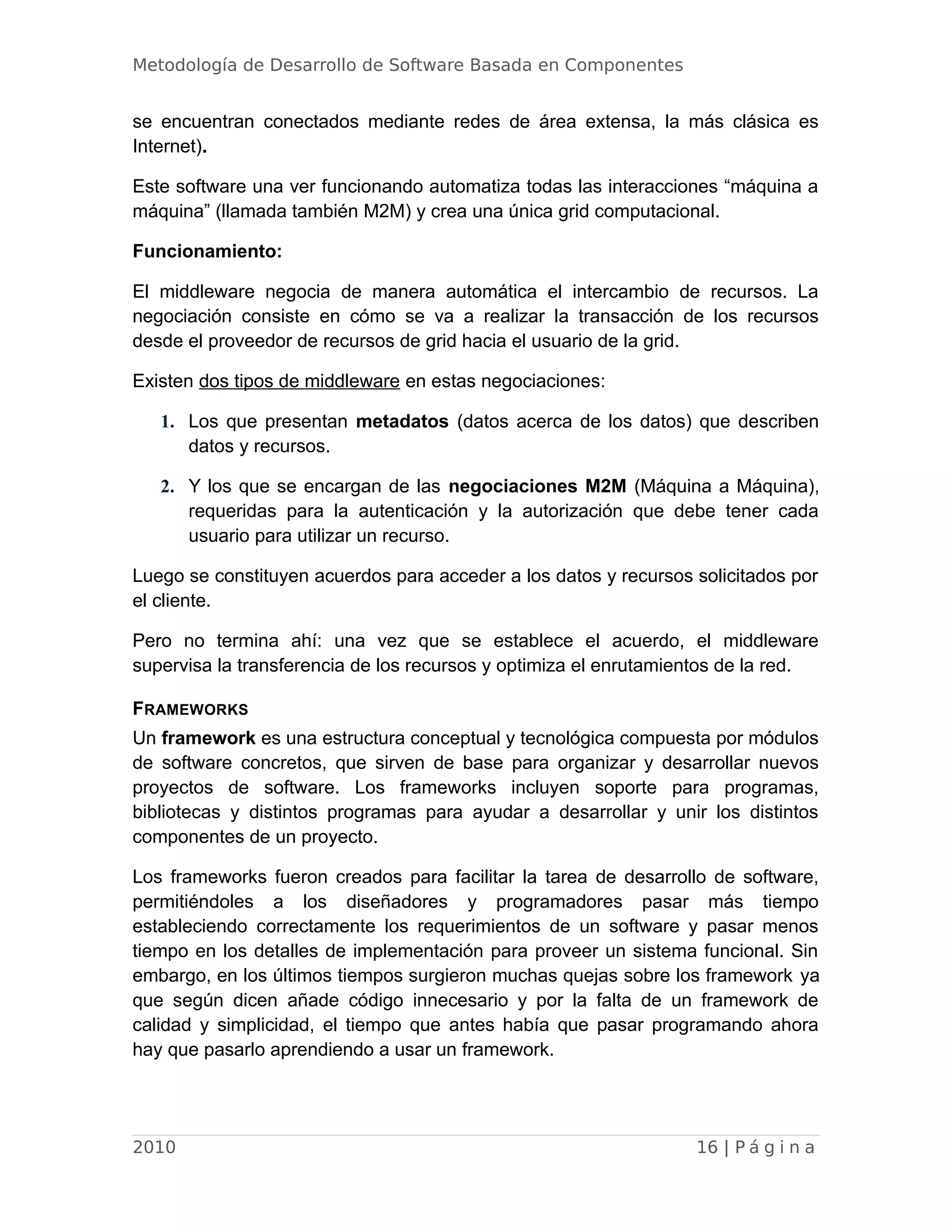 Metodología de Desarrollo de Software Basada en Componentes
se encuentran conectados mediante redes de área extensa, la más clásica es
Internet).
Este software una ver funcionando automatiza todas las interacciones “máquina a
máquina” (llamada también M2M) y crea una única grid computacional.
Funcionamiento:
El middleware negocia de manera automática el intercambio de recursos. La
negociación consiste en cómo se va a realizar la transacción de los recursos
desde el proveedor de recursos de grid hacia el usuario de la grid.
Existen dos tipos de middleware en estas negociaciones:
1. Los que presentan metadatos (datos acerca de los datos) que describen
datos y recursos.
2. Y los que se encargan de las negociaciones M2M (Máquina a Máquina),
requeridas para la autenticación y la autorización que debe tener cada
usuario para utilizar un recurso.
Luego se constituyen acuerdos para acceder a los datos y recursos solicitados por
el cliente.
Pero no termina ahí: una vez que se establece el acuerdo, el middleware
supervisa la transferencia de los recursos y optimiza el enrutamientos de la red.
FRAMEWORKS
Un framework es una estructura conceptual y tecnológica compuesta por módulos
de software concretos, que sirven de base para organizar y desarrollar nuevos
proyectos de software. Los frameworks incluyen soporte para programas,
bibliotecas y distintos programas para ayudar a desarrollar y unir los distintos
componentes de un proyecto.
Los frameworks fueron creados para facilitar la tarea de desarrollo de software,
permitiéndoles a los diseñadores y programadores pasar más tiempo
estableciendo correctamente los requerimientos de un software y pasar menos
tiempo en los detalles de implementación para proveer un sistema funcional. Sin
embargo, en los últimos tiempos surgieron muchas quejas sobre los framework ya
que según dicen añade código innecesario y por la falta de un framework de
calidad y simplicidad, el tiempo que antes había que pasar programando ahora
hay que pasarlo aprendiendo a usar un framework.
2010 16 | P á g i n a
 