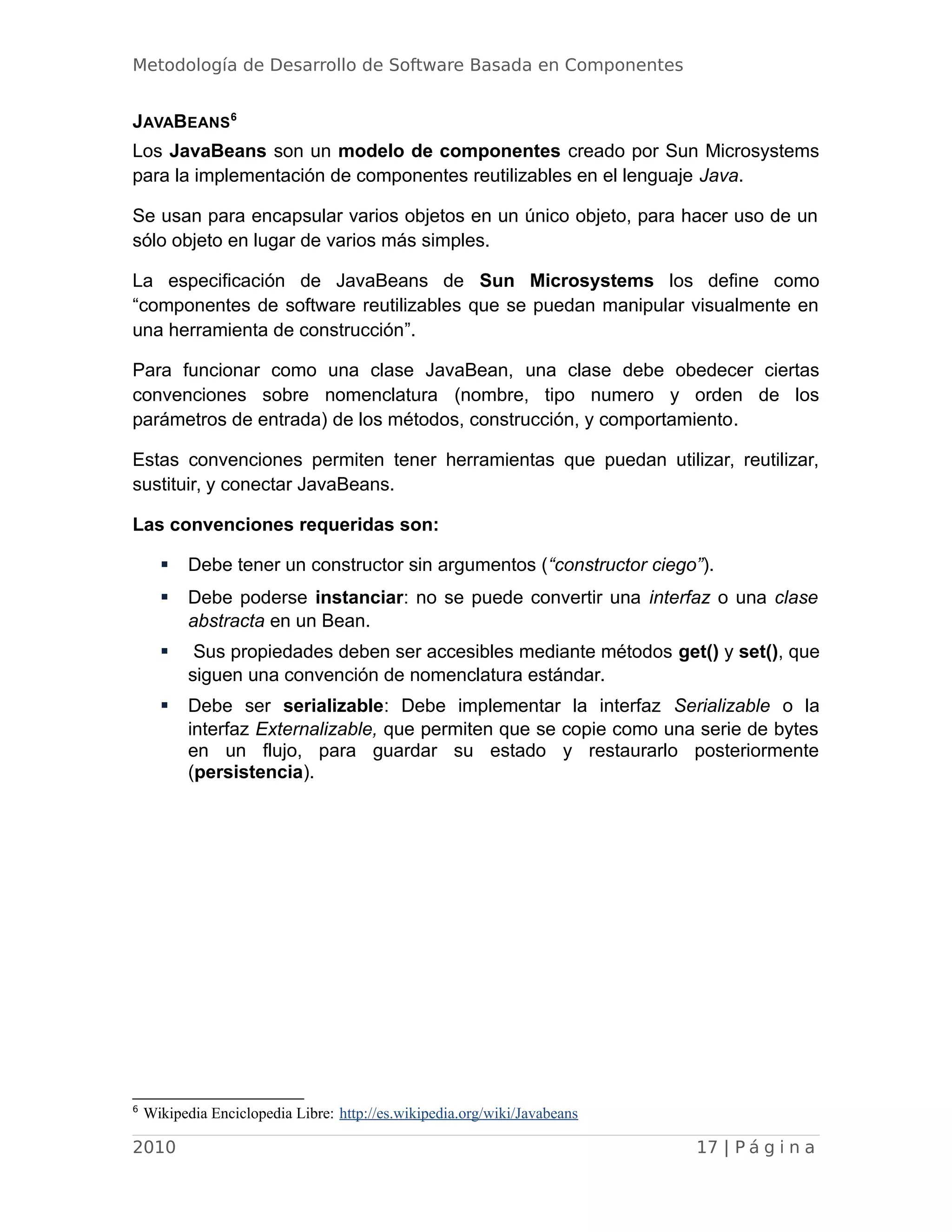 Metodología de Desarrollo de Software Basada en Componentes
JAVABEANS6
Los JavaBeans son un modelo de componentes creado por Sun Microsystems
para la implementación de componentes reutilizables en el lenguaje Java.
Se usan para encapsular varios objetos en un único objeto, para hacer uso de un
sólo objeto en lugar de varios más simples.
La especificación de JavaBeans de Sun Microsystems los define como
“componentes de software reutilizables que se puedan manipular visualmente en
una herramienta de construcción”.
Para funcionar como una clase JavaBean, una clase debe obedecer ciertas
convenciones sobre nomenclatura (nombre, tipo numero y orden de los
parámetros de entrada) de los métodos, construcción, y comportamiento.
Estas convenciones permiten tener herramientas que puedan utilizar, reutilizar,
sustituir, y conectar JavaBeans.
Las convenciones requeridas son:
 Debe tener un constructor sin argumentos (“constructor ciego”).
 Debe poderse instanciar: no se puede convertir una interfaz o una clase
abstracta en un Bean.
 Sus propiedades deben ser accesibles mediante métodos get() y set(), que
siguen una convención de nomenclatura estándar.
 Debe ser serializable: Debe implementar la interfaz Serializable o la
interfaz Externalizable, que permiten que se copie como una serie de bytes
en un flujo, para guardar su estado y restaurarlo posteriormente
(persistencia).
6
Wikipedia Enciclopedia Libre: http://es.wikipedia.org/wiki/Javabeans
2010 17 | P á g i n a
 