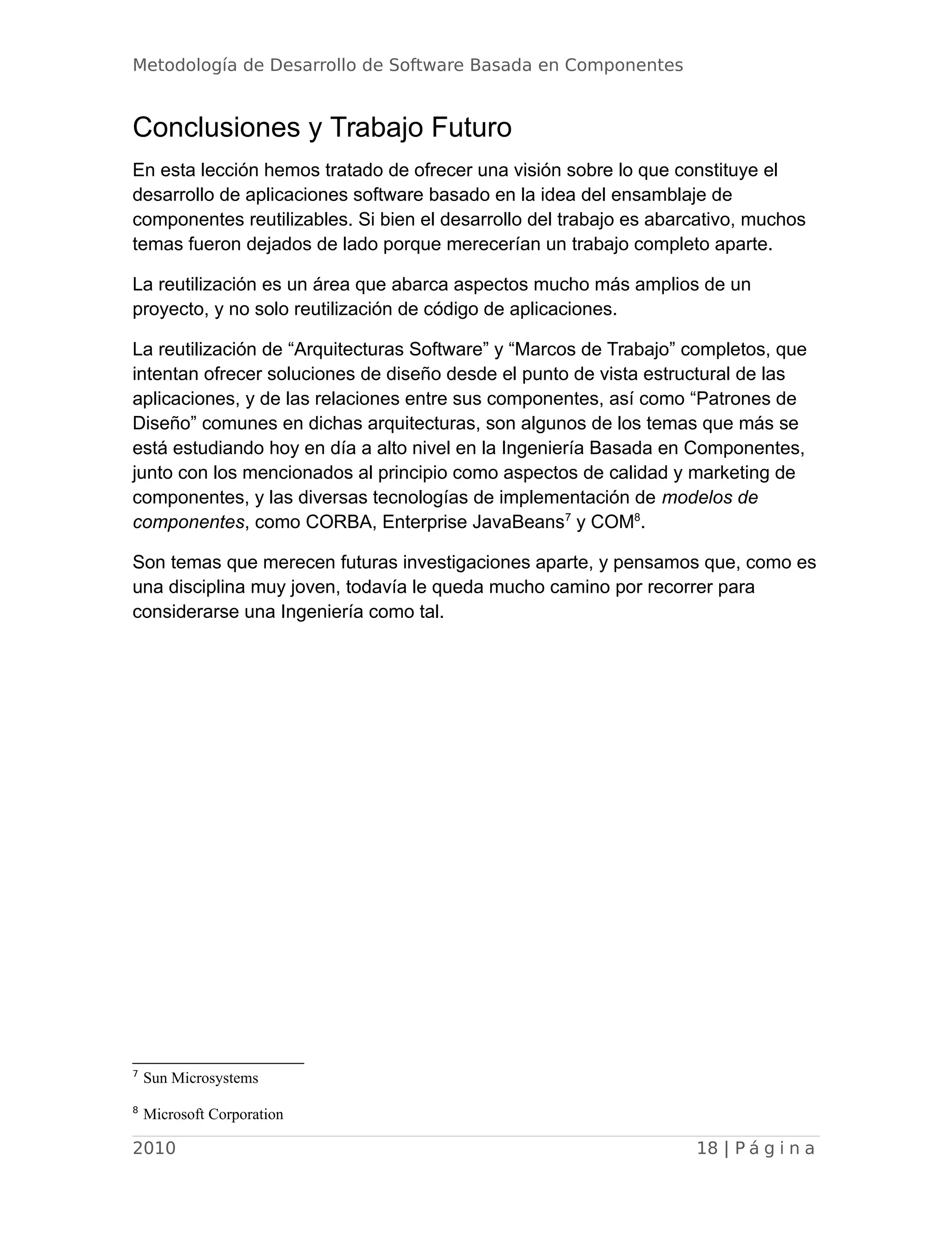 Metodología de Desarrollo de Software Basada en Componentes
Conclusiones y Trabajo Futuro
En esta lección hemos tratado de ofrecer una visión sobre lo que constituye el
desarrollo de aplicaciones software basado en la idea del ensamblaje de
componentes reutilizables. Si bien el desarrollo del trabajo es abarcativo, muchos
temas fueron dejados de lado porque merecerían un trabajo completo aparte.
La reutilización es un área que abarca aspectos mucho más amplios de un
proyecto, y no solo reutilización de código de aplicaciones.
La reutilización de “Arquitecturas Software” y “Marcos de Trabajo” completos, que
intentan ofrecer soluciones de diseño desde el punto de vista estructural de las
aplicaciones, y de las relaciones entre sus componentes, así como “Patrones de
Diseño” comunes en dichas arquitecturas, son algunos de los temas que más se
está estudiando hoy en día a alto nivel en la Ingeniería Basada en Componentes,
junto con los mencionados al principio como aspectos de calidad y marketing de
componentes, y las diversas tecnologías de implementación de modelos de
componentes, como CORBA, Enterprise JavaBeans7
y COM8
.
Son temas que merecen futuras investigaciones aparte, y pensamos que, como es
una disciplina muy joven, todavía le queda mucho camino por recorrer para
considerarse una Ingeniería como tal.
7
Sun Microsystems
8
Microsoft Corporation
2010 18 | P á g i n a
 