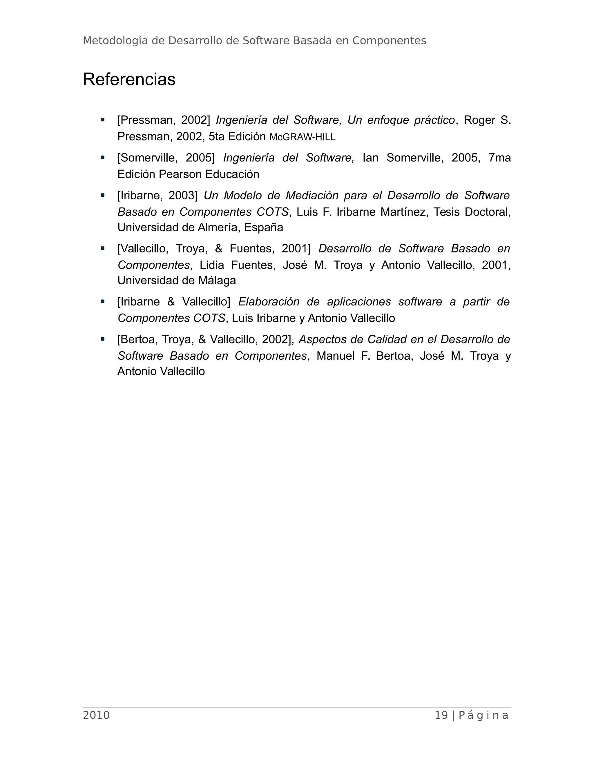 Metodología de Desarrollo de Software Basada en Componentes
Referencias
 [Pressman, 2002] Ingeniería del Software, Un enfoque práctico, Roger S.
Pressman, 2002, 5ta Edición McGRAW-HILL
 [Somerville, 2005] Ingeniería del Software, Ian Somerville, 2005, 7ma
Edición Pearson Educación
 [Iribarne, 2003] Un Modelo de Mediación para el Desarrollo de Software
Basado en Componentes COTS, Luis F. Iribarne Martínez, Tesis Doctoral,
Universidad de Almería, España
 [Vallecillo, Troya, & Fuentes, 2001] Desarrollo de Software Basado en
Componentes, Lidia Fuentes, José M. Troya y Antonio Vallecillo, 2001,
Universidad de Málaga
 [Iribarne & Vallecillo] Elaboración de aplicaciones software a partir de
Componentes COTS, Luis Iribarne y Antonio Vallecillo
 [Bertoa, Troya, & Vallecillo, 2002], Aspectos de Calidad en el Desarrollo de
Software Basado en Componentes, Manuel F. Bertoa, José M. Troya y
Antonio Vallecillo
2010 19 | P á g i n a
 