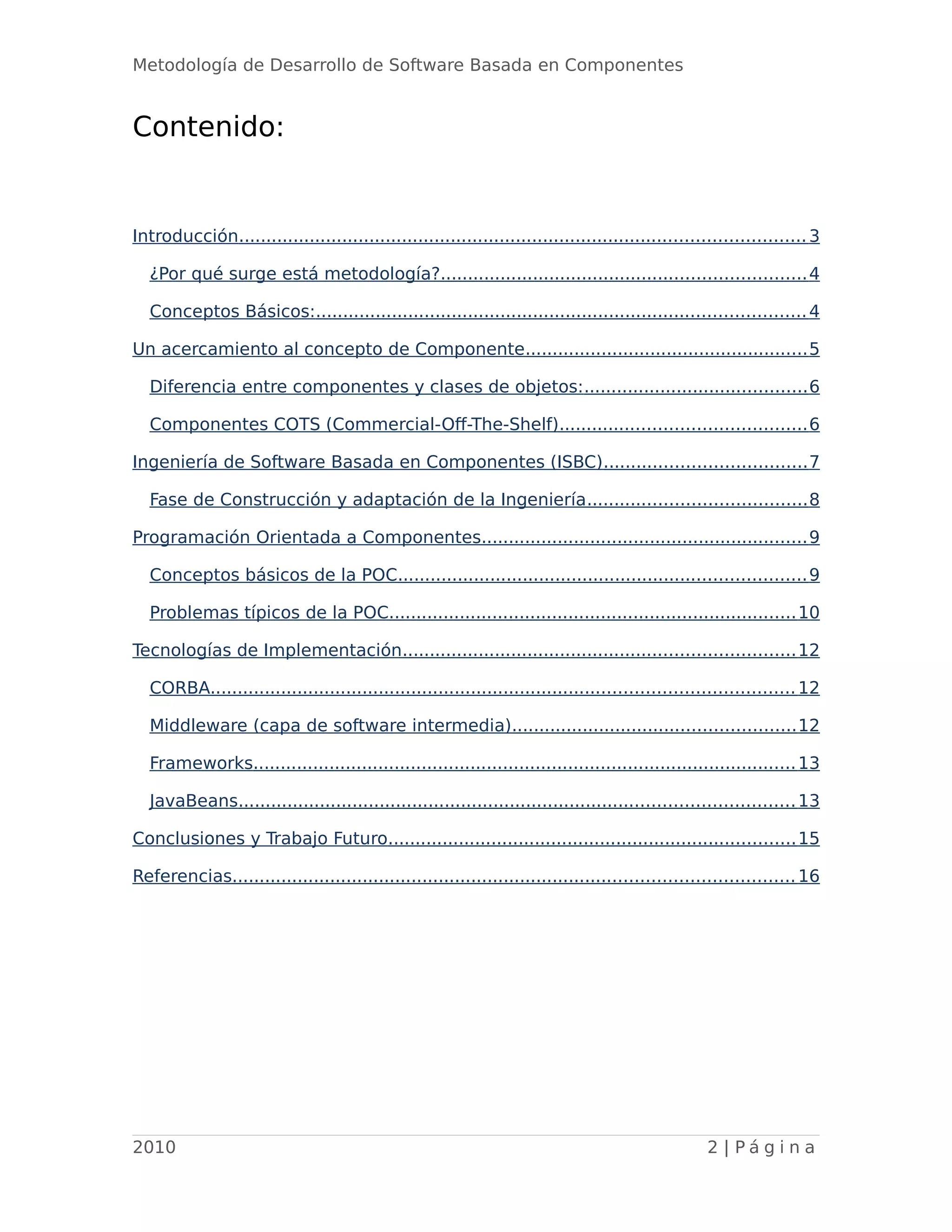 Metodología de Desarrollo de Software Basada en Componentes
Contenido:
Introducción........................................................................................................3
¿Por qué surge está metodología?...................................................................4
Conceptos Básicos:..........................................................................................4
Un acercamiento al concepto de Componente....................................................5
Diferencia entre componentes y clases de objetos:.........................................6
Componentes COTS (Commercial-Off-The-Shelf).............................................6
Ingeniería de Software Basada en Componentes (ISBC).....................................7
Fase de Construcción y adaptación de la Ingeniería........................................8
Programación Orientada a Componentes............................................................9
Conceptos básicos de la POC...........................................................................9
Problemas típicos de la POC...........................................................................10
Tecnologías de Implementación........................................................................12
CORBA...........................................................................................................12
Middleware (capa de software intermedia)....................................................12
Frameworks....................................................................................................13
JavaBeans......................................................................................................13
Conclusiones y Trabajo Futuro...........................................................................15
Referencias.......................................................................................................16
2010 2 | P á g i n a
 
