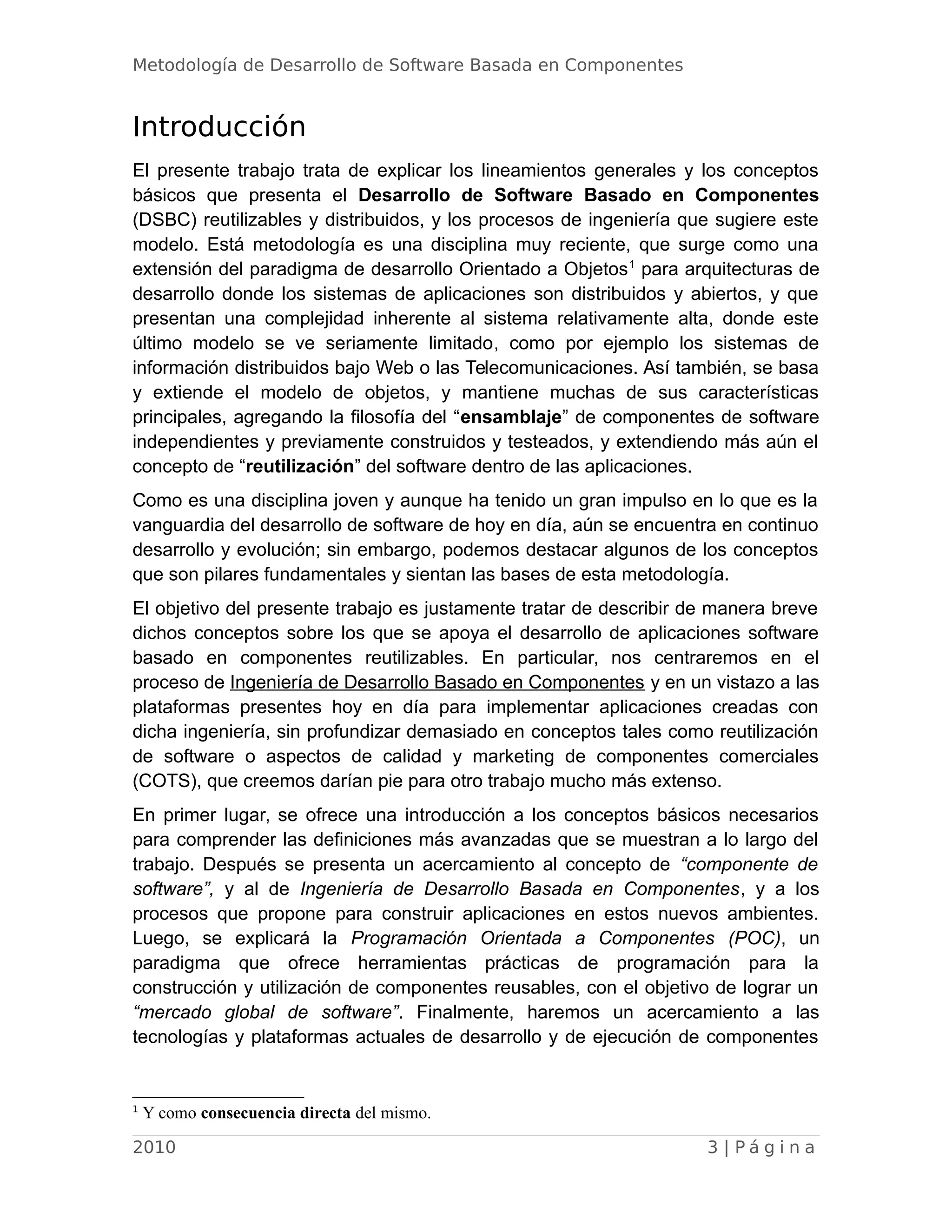 Metodología de Desarrollo de Software Basada en Componentes
Introducción
El presente trabajo trata de explicar los lineamientos generales y los conceptos
básicos que presenta el Desarrollo de Software Basado en Componentes
(DSBC) reutilizables y distribuidos, y los procesos de ingeniería que sugiere este
modelo. Está metodología es una disciplina muy reciente, que surge como una
extensión del paradigma de desarrollo Orientado a Objetos1
para arquitecturas de
desarrollo donde los sistemas de aplicaciones son distribuidos y abiertos, y que
presentan una complejidad inherente al sistema relativamente alta, donde este
último modelo se ve seriamente limitado, como por ejemplo los sistemas de
información distribuidos bajo Web o las Telecomunicaciones. Así también, se basa
y extiende el modelo de objetos, y mantiene muchas de sus características
principales, agregando la filosofía del “ensamblaje” de componentes de software
independientes y previamente construidos y testeados, y extendiendo más aún el
concepto de “reutilización” del software dentro de las aplicaciones.
Como es una disciplina joven y aunque ha tenido un gran impulso en lo que es la
vanguardia del desarrollo de software de hoy en día, aún se encuentra en continuo
desarrollo y evolución; sin embargo, podemos destacar algunos de los conceptos
que son pilares fundamentales y sientan las bases de esta metodología.
El objetivo del presente trabajo es justamente tratar de describir de manera breve
dichos conceptos sobre los que se apoya el desarrollo de aplicaciones software
basado en componentes reutilizables. En particular, nos centraremos en el
proceso de Ingeniería de Desarrollo Basado en Componentes y en un vistazo a las
plataformas presentes hoy en día para implementar aplicaciones creadas con
dicha ingeniería, sin profundizar demasiado en conceptos tales como reutilización
de software o aspectos de calidad y marketing de componentes comerciales
(COTS), que creemos darían pie para otro trabajo mucho más extenso.
En primer lugar, se ofrece una introducción a los conceptos básicos necesarios
para comprender las definiciones más avanzadas que se muestran a lo largo del
trabajo. Después se presenta un acercamiento al concepto de “componente de
software”, y al de Ingeniería de Desarrollo Basada en Componentes, y a los
procesos que propone para construir aplicaciones en estos nuevos ambientes.
Luego, se explicará la Programación Orientada a Componentes (POC), un
paradigma que ofrece herramientas prácticas de programación para la
construcción y utilización de componentes reusables, con el objetivo de lograr un
“mercado global de software”. Finalmente, haremos un acercamiento a las
tecnologías y plataformas actuales de desarrollo y de ejecución de componentes
1
Y como consecuencia directa del mismo.
2010 3 | P á g i n a
 