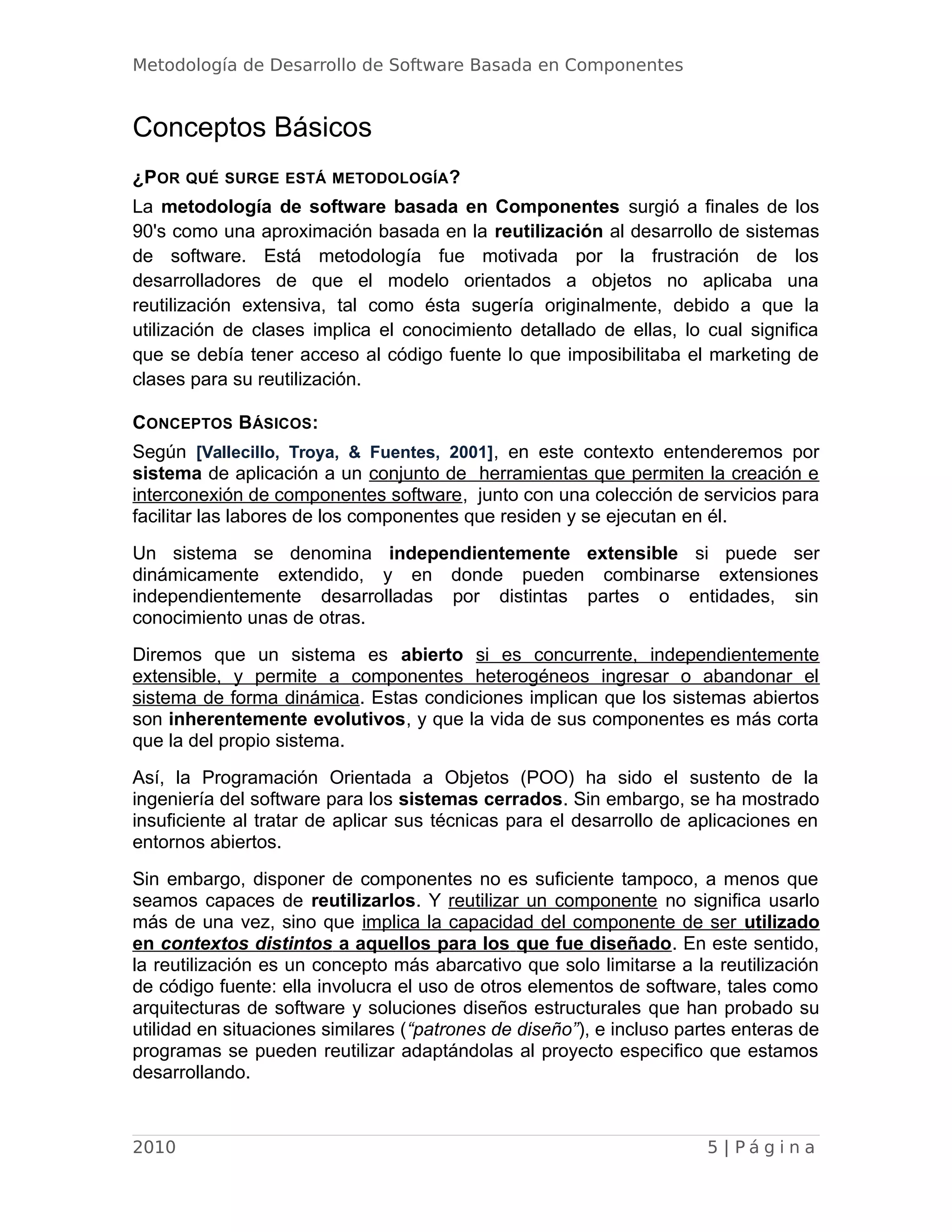 Metodología de Desarrollo de Software Basada en Componentes
Conceptos Básicos
¿POR QUÉ SURGE ESTÁ METODOLOGÍA?
La metodología de software basada en Componentes surgió a finales de los
90's como una aproximación basada en la reutilización al desarrollo de sistemas
de software. Está metodología fue motivada por la frustración de los
desarrolladores de que el modelo orientados a objetos no aplicaba una
reutilización extensiva, tal como ésta sugería originalmente, debido a que la
utilización de clases implica el conocimiento detallado de ellas, lo cual significa
que se debía tener acceso al código fuente lo que imposibilitaba el marketing de
clases para su reutilización.
CONCEPTOS BÁSICOS:
Según [Vallecillo, Troya, & Fuentes, 2001], en este contexto entenderemos por
sistema de aplicación a un conjunto de herramientas que permiten la creación e
interconexión de componentes software, junto con una colección de servicios para
facilitar las labores de los componentes que residen y se ejecutan en él.
Un sistema se denomina independientemente extensible si puede ser
dinámicamente extendido, y en donde pueden combinarse extensiones
independientemente desarrolladas por distintas partes o entidades, sin
conocimiento unas de otras.
Diremos que un sistema es abierto si es concurrente, independientemente
extensible, y permite a componentes heterogéneos ingresar o abandonar el
sistema de forma dinámica. Estas condiciones implican que los sistemas abiertos
son inherentemente evolutivos, y que la vida de sus componentes es más corta
que la del propio sistema.
Así, la Programación Orientada a Objetos (POO) ha sido el sustento de la
ingeniería del software para los sistemas cerrados. Sin embargo, se ha mostrado
insuficiente al tratar de aplicar sus técnicas para el desarrollo de aplicaciones en
entornos abiertos.
Sin embargo, disponer de componentes no es suficiente tampoco, a menos que
seamos capaces de reutilizarlos. Y reutilizar un componente no significa usarlo
más de una vez, sino que implica la capacidad del componente de ser utilizado
en contextos distintos a aquellos para los que fue diseñado. En este sentido,
la reutilización es un concepto más abarcativo que solo limitarse a la reutilización
de código fuente: ella involucra el uso de otros elementos de software, tales como
arquitecturas de software y soluciones diseños estructurales que han probado su
utilidad en situaciones similares (“patrones de diseño”), e incluso partes enteras de
programas se pueden reutilizar adaptándolas al proyecto especifico que estamos
desarrollando.
2010 5 | P á g i n a
 