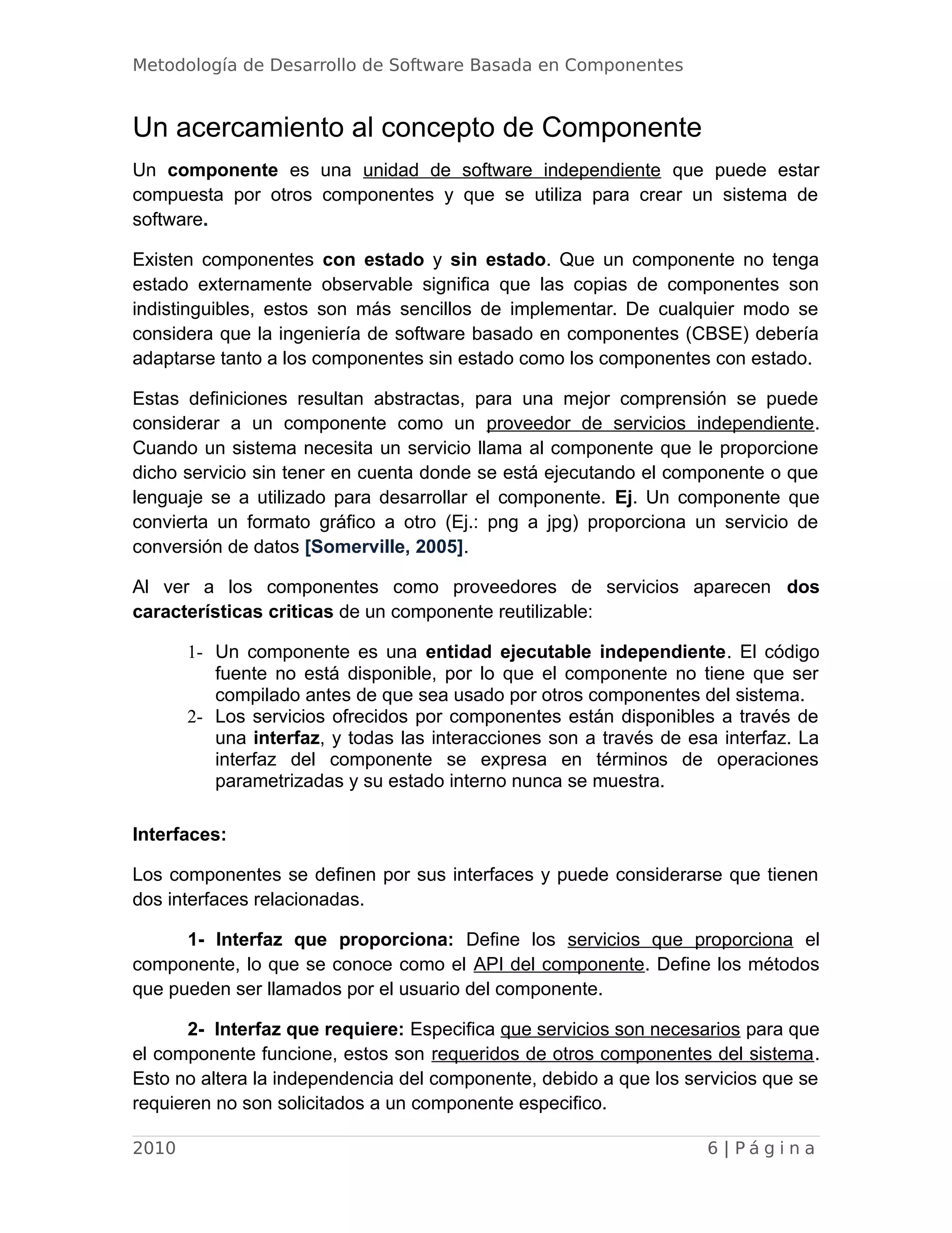 Metodología de Desarrollo de Software Basada en Componentes
Un acercamiento al concepto de Componente
Un componente es una unidad de software independiente que puede estar
compuesta por otros componentes y que se utiliza para crear un sistema de
software.
Existen componentes con estado y sin estado. Que un componente no tenga
estado externamente observable significa que las copias de componentes son
indistinguibles, estos son más sencillos de implementar. De cualquier modo se
considera que la ingeniería de software basado en componentes (CBSE) debería
adaptarse tanto a los componentes sin estado como los componentes con estado.
Estas definiciones resultan abstractas, para una mejor comprensión se puede
considerar a un componente como un proveedor de servicios independiente.
Cuando un sistema necesita un servicio llama al componente que le proporcione
dicho servicio sin tener en cuenta donde se está ejecutando el componente o que
lenguaje se a utilizado para desarrollar el componente. Ej. Un componente que
convierta un formato gráfico a otro (Ej.: png a jpg) proporciona un servicio de
conversión de datos [Somerville, 2005].
Al ver a los componentes como proveedores de servicios aparecen dos
características criticas de un componente reutilizable:
1- Un componente es una entidad ejecutable independiente. El código
fuente no está disponible, por lo que el componente no tiene que ser
compilado antes de que sea usado por otros componentes del sistema.
2- Los servicios ofrecidos por componentes están disponibles a través de
una interfaz, y todas las interacciones son a través de esa interfaz. La
interfaz del componente se expresa en términos de operaciones
parametrizadas y su estado interno nunca se muestra.
Interfaces:
Los componentes se definen por sus interfaces y puede considerarse que tienen
dos interfaces relacionadas.
1- Interfaz que proporciona: Define los servicios que proporciona el
componente, lo que se conoce como el API del componente. Define los métodos
que pueden ser llamados por el usuario del componente.
2- Interfaz que requiere: Especifica que servicios son necesarios para que
el componente funcione, estos son requeridos de otros componentes del sistema.
Esto no altera la independencia del componente, debido a que los servicios que se
requieren no son solicitados a un componente especifico.
2010 6 | P á g i n a
 