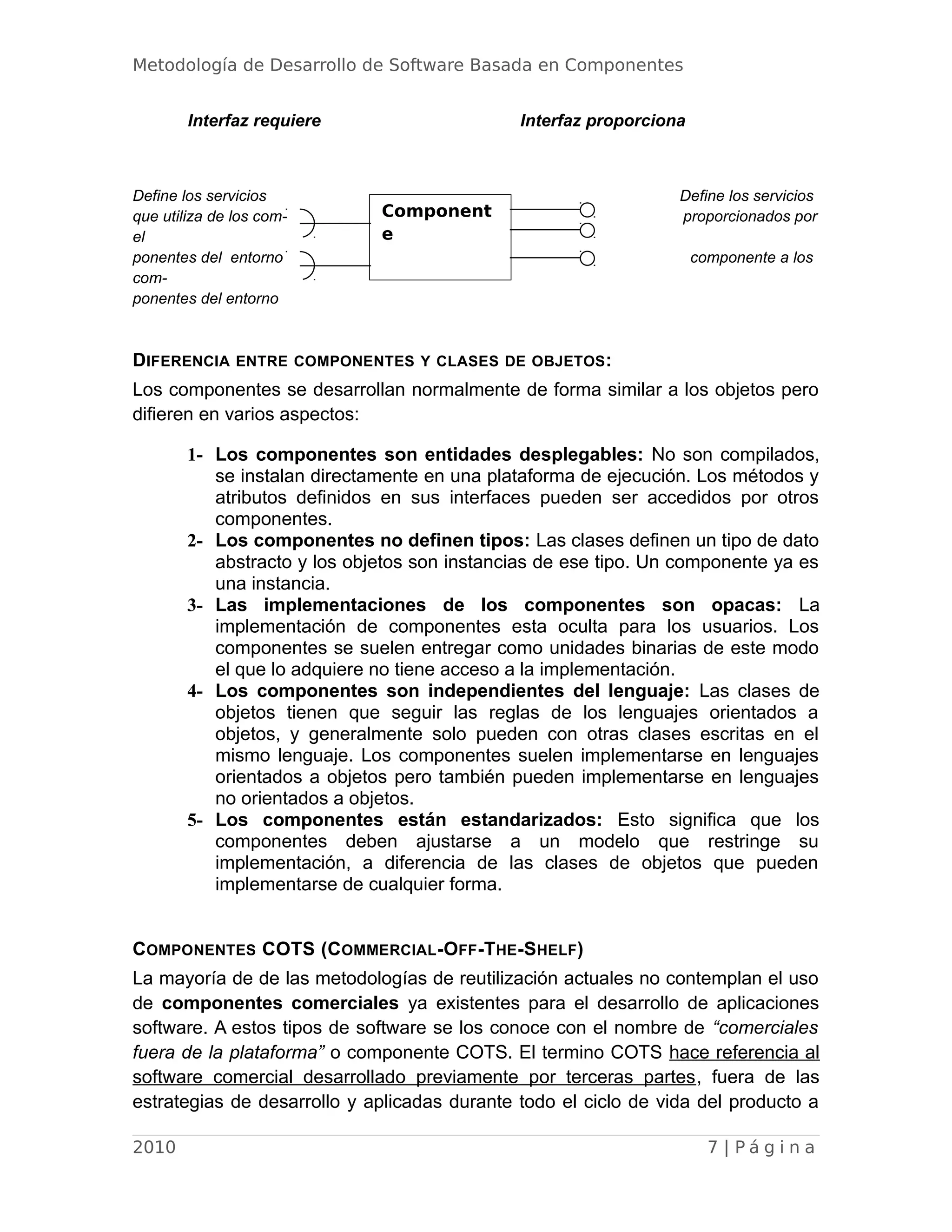Metodología de Desarrollo de Software Basada en Componentes
Interfaz requiere Interfaz proporciona
Define los servicios Define los servicios
que utiliza de los com- proporcionados por
el
ponentes del entorno componente a los
com-
ponentes del entorno
DIFERENCIA ENTRE COMPONENTES Y CLASES DE OBJETOS:
Los componentes se desarrollan normalmente de forma similar a los objetos pero
difieren en varios aspectos:
1- Los componentes son entidades desplegables: No son compilados,
se instalan directamente en una plataforma de ejecución. Los métodos y
atributos definidos en sus interfaces pueden ser accedidos por otros
componentes.
2- Los componentes no definen tipos: Las clases definen un tipo de dato
abstracto y los objetos son instancias de ese tipo. Un componente ya es
una instancia.
3- Las implementaciones de los componentes son opacas: La
implementación de componentes esta oculta para los usuarios. Los
componentes se suelen entregar como unidades binarias de este modo
el que lo adquiere no tiene acceso a la implementación.
4- Los componentes son independientes del lenguaje: Las clases de
objetos tienen que seguir las reglas de los lenguajes orientados a
objetos, y generalmente solo pueden con otras clases escritas en el
mismo lenguaje. Los componentes suelen implementarse en lenguajes
orientados a objetos pero también pueden implementarse en lenguajes
no orientados a objetos.
5- Los componentes están estandarizados: Esto significa que los
componentes deben ajustarse a un modelo que restringe su
implementación, a diferencia de las clases de objetos que pueden
implementarse de cualquier forma.
COMPONENTES COTS (COMMERCIAL-OFF-THE-SHELF)
La mayoría de de las metodologías de reutilización actuales no contemplan el uso
de componentes comerciales ya existentes para el desarrollo de aplicaciones
software. A estos tipos de software se los conoce con el nombre de “comerciales
fuera de la plataforma” o componente COTS. El termino COTS hace referencia al
software comercial desarrollado previamente por terceras partes, fuera de las
estrategias de desarrollo y aplicadas durante todo el ciclo de vida del producto a
2010 7 | P á g i n a
Component
e
 
