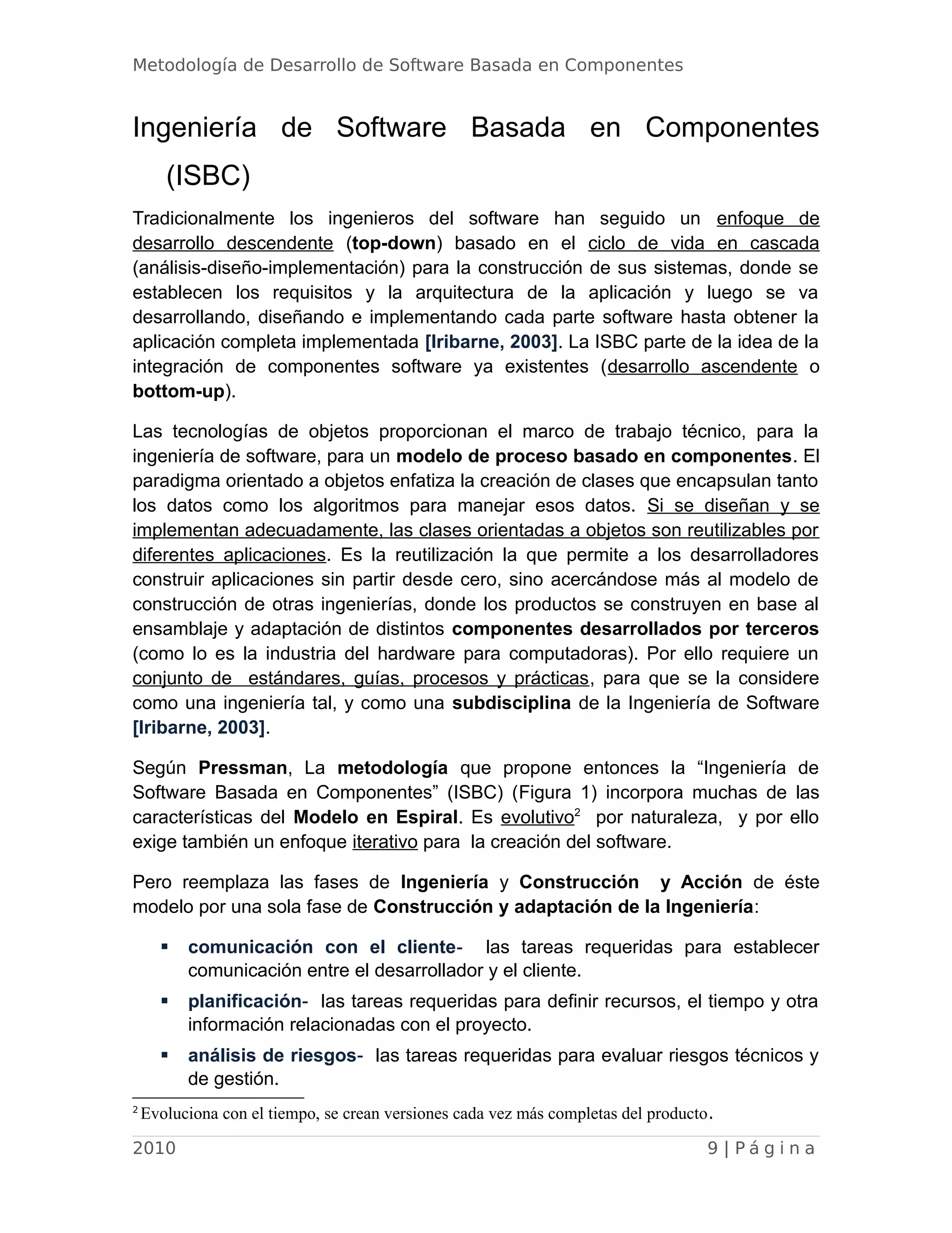 Metodología de Desarrollo de Software Basada en Componentes
Ingeniería de Software Basada en Componentes
(ISBC)
Tradicionalmente los ingenieros del software han seguido un enfoque de
desarrollo descendente (top-down) basado en el ciclo de vida en cascada
(análisis-diseño-implementación) para la construcción de sus sistemas, donde se
establecen los requisitos y la arquitectura de la aplicación y luego se va
desarrollando, diseñando e implementando cada parte software hasta obtener la
aplicación completa implementada [Iribarne, 2003]. La ISBC parte de la idea de la
integración de componentes software ya existentes (desarrollo ascendente o
bottom-up).
Las tecnologías de objetos proporcionan el marco de trabajo técnico, para la
ingeniería de software, para un modelo de proceso basado en componentes. El
paradigma orientado a objetos enfatiza la creación de clases que encapsulan tanto
los datos como los algoritmos para manejar esos datos. Si se diseñan y se
implementan adecuadamente, las clases orientadas a objetos son reutilizables por
diferentes aplicaciones. Es la reutilización la que permite a los desarrolladores
construir aplicaciones sin partir desde cero, sino acercándose más al modelo de
construcción de otras ingenierías, donde los productos se construyen en base al
ensamblaje y adaptación de distintos componentes desarrollados por terceros
(como lo es la industria del hardware para computadoras). Por ello requiere un
conjunto de estándares, guías, procesos y prácticas, para que se la considere
como una ingeniería tal, y como una subdisciplina de la Ingeniería de Software
[Iribarne, 2003].
Según Pressman, La metodología que propone entonces la “Ingeniería de
Software Basada en Componentes” (ISBC) (Figura 1) incorpora muchas de las
características del Modelo en Espiral. Es evolutivo2
por naturaleza, y por ello
exige también un enfoque iterativo para la creación del software.
Pero reemplaza las fases de Ingeniería y Construcción y Acción de éste
modelo por una sola fase de Construcción y adaptación de la Ingeniería:
 comunicación con el cliente- las tareas requeridas para establecer
comunicación entre el desarrollador y el cliente.
 planificación- las tareas requeridas para definir recursos, el tiempo y otra
información relacionadas con el proyecto.
 análisis de riesgos- las tareas requeridas para evaluar riesgos técnicos y
de gestión.
2
Evoluciona con el tiempo, se crean versiones cada vez más completas del producto.
2010 9 | P á g i n a
 