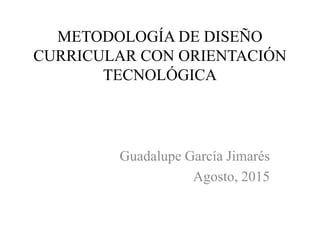 METODOLOGÍA DE DISEÑO
CURRICULAR CON ORIENTACIÓN
TECNOLÓGICA
Guadalupe García Jimarés
Agosto, 2015
 