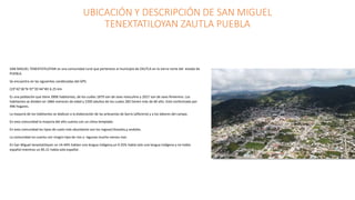 UBICACIÓN Y DESCRIPCIÓN DE SAN MIGUEL
TENEXTATILOYAN ZAUTLA PUEBLA
SAN MIGUEL TENEXTATILOYAN es una comunidad rural que pertenece al municipio de ZAUTLA en la sierra norte del estado de
PUEBLA.
Se encuentra en las siguientes condenadas del GPS:
(19°42’36°N 97°35’44°W) 6.25 km.
Es una población que tiene 3906 habitantes, de los cuáles 1879 son de sexo masculino y 2027 son de sexo femenino. Los
habitantes se dividen en 1866 menores de edad y 2200 adultos de los cuales 283 tienen más de 60 año. Está conformado por
496 hogares.
La mayoría de los habitantes se dedican a la elaboración de las artesanías de barro (alfarería) y a los labores del campo.
En esta comunidad la mayoría del año cuenta con un clima templado.
En esta comunidad los tipos de suelo más abundante son los regosol,litosoles,y andoles.
La comunidad no cuenta con ningún tipo de rios o lagunas mucho menos mar.
En San Miguel tenextatiloyan un 14.44% hablan una lengua indígena,un 0.35% habla solo una lengua indígena y no habla
español mientras un 85.21 habla solo español.
 