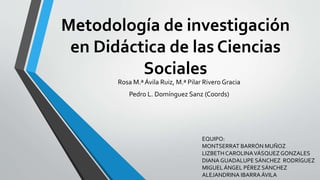 Metodología de investigación
en Didáctica de las Ciencias
Sociales
Rosa M.ª Ávila Ruiz, M.ª Pilar Rivero Gracia
Pedro L. Domínguez Sanz (Coords)
EQUIPO:
MONTSERRAT BARRÓN MUÑOZ
LIZBETH CAROLINAVÁSQUEZGONZALES
DIANA GUADALUPE SÁNCHEZ RODRÍGUEZ
MIGUELÁNGEL PÉREZ SÁNCHEZ
ALEJANDRINA IBARRAÁVILA
 