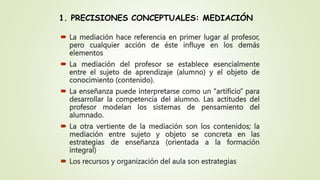1. PRECISIONES CONCEPTUALES: MEDIACIÓN
 La mediación hace referencia en primer lugar al profesor,
pero cualquier acción d...