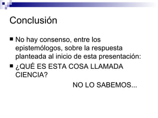 Conclusión No hay consenso, entre los epistemólogos, sobre la respuesta planteada al inicio de esta presentación: ¿QUÉ ES ESTA COSA LLAMADA CIENCIA? NO LO SABEMOS... 